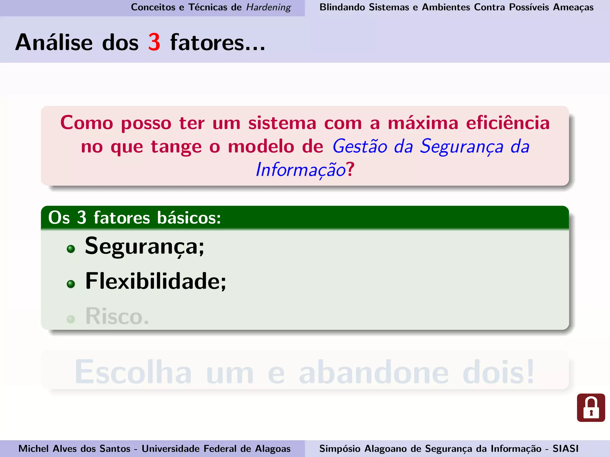 Conceitos e Técnicas de Hardening Blindando Sistemas e Ambientes Contra Possíveis Ameaças
Análise dos 3 fatores...
Como posso ter um sistema com a máxima eﬁciência
no que tange o modelo de Gestão da Segurança da
Informação?
Os 3 fatores básicos:
Segurança;
Flexibilidade;
Risco.
Escolha um e abandone dois!
Michel Alves dos Santos - Universidade Federal de Alagoas Simpósio Alagoano de Segurança da Informação - SIASI
 