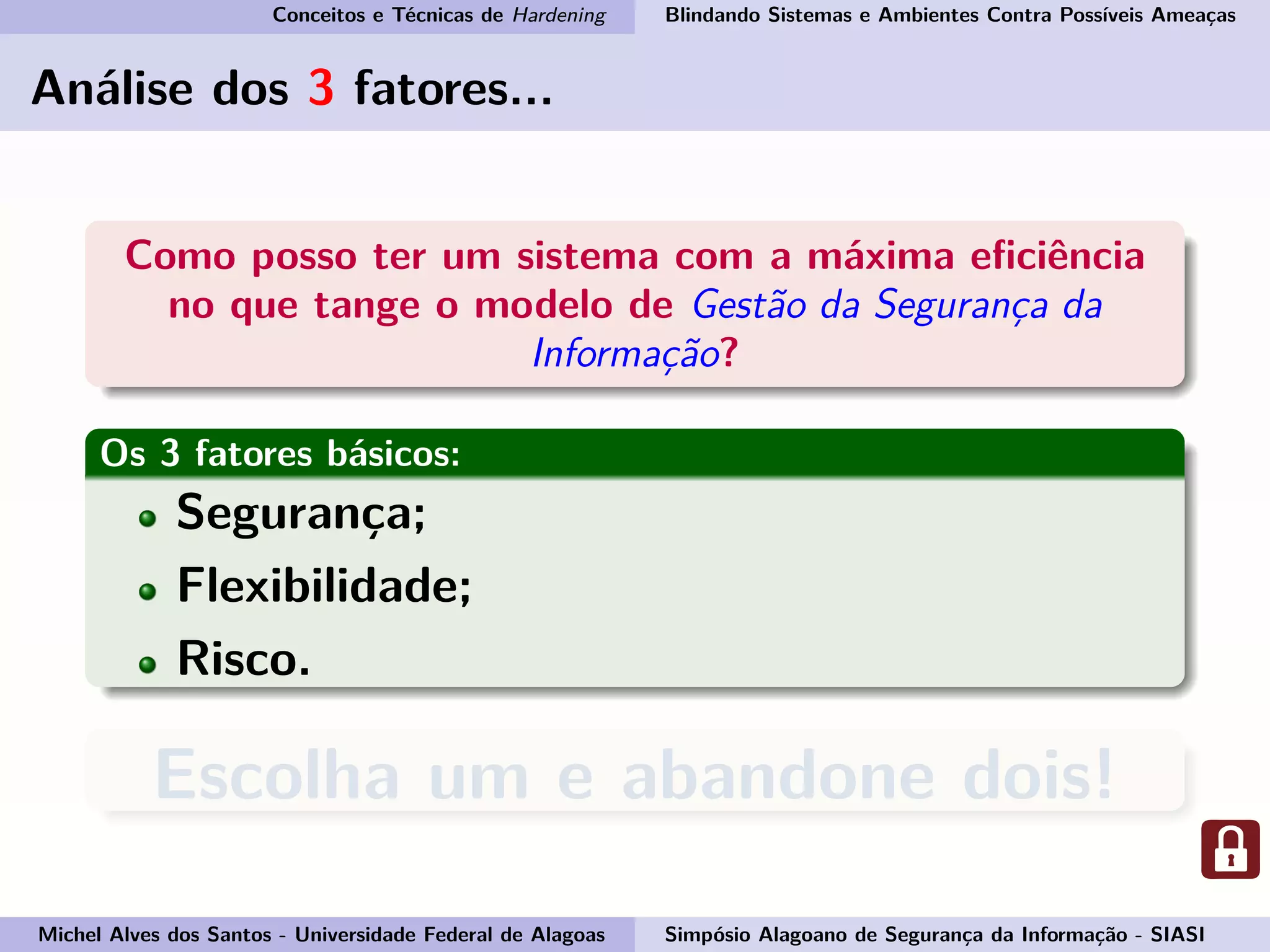 Conceitos e Técnicas de Hardening Blindando Sistemas e Ambientes Contra Possíveis Ameaças
Análise dos 3 fatores...
Como posso ter um sistema com a máxima eﬁciência
no que tange o modelo de Gestão da Segurança da
Informação?
Os 3 fatores básicos:
Segurança;
Flexibilidade;
Risco.
Escolha um e abandone dois!
Michel Alves dos Santos - Universidade Federal de Alagoas Simpósio Alagoano de Segurança da Informação - SIASI
 
