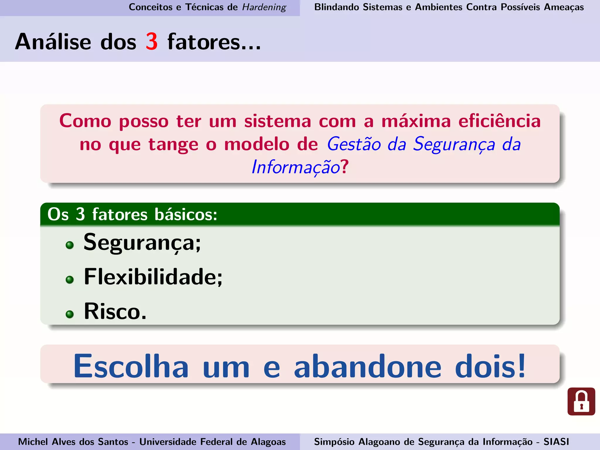 Conceitos e Técnicas de Hardening Blindando Sistemas e Ambientes Contra Possíveis Ameaças
Análise dos 3 fatores...
Como posso ter um sistema com a máxima eﬁciência
no que tange o modelo de Gestão da Segurança da
Informação?
Os 3 fatores básicos:
Segurança;
Flexibilidade;
Risco.
Escolha um e abandone dois!
Michel Alves dos Santos - Universidade Federal de Alagoas Simpósio Alagoano de Segurança da Informação - SIASI
 