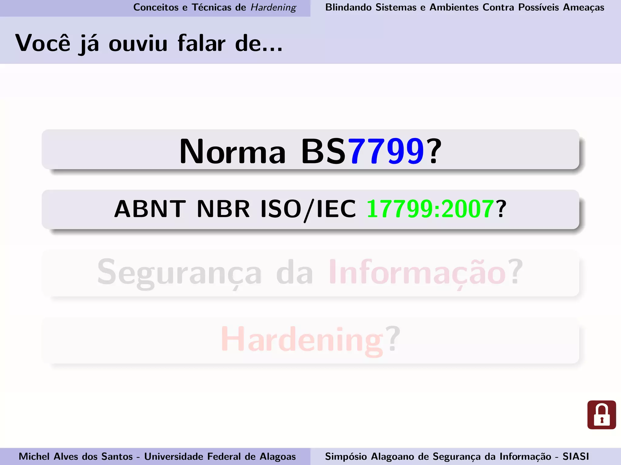 Conceitos e Técnicas de Hardening Blindando Sistemas e Ambientes Contra Possíveis Ameaças
Você já ouviu falar de...
Norma BS7799?
ABNT NBR ISO/IEC 17799:2007?
Segurança da Informação?
Hardening?
Michel Alves dos Santos - Universidade Federal de Alagoas Simpósio Alagoano de Segurança da Informação - SIASI
 