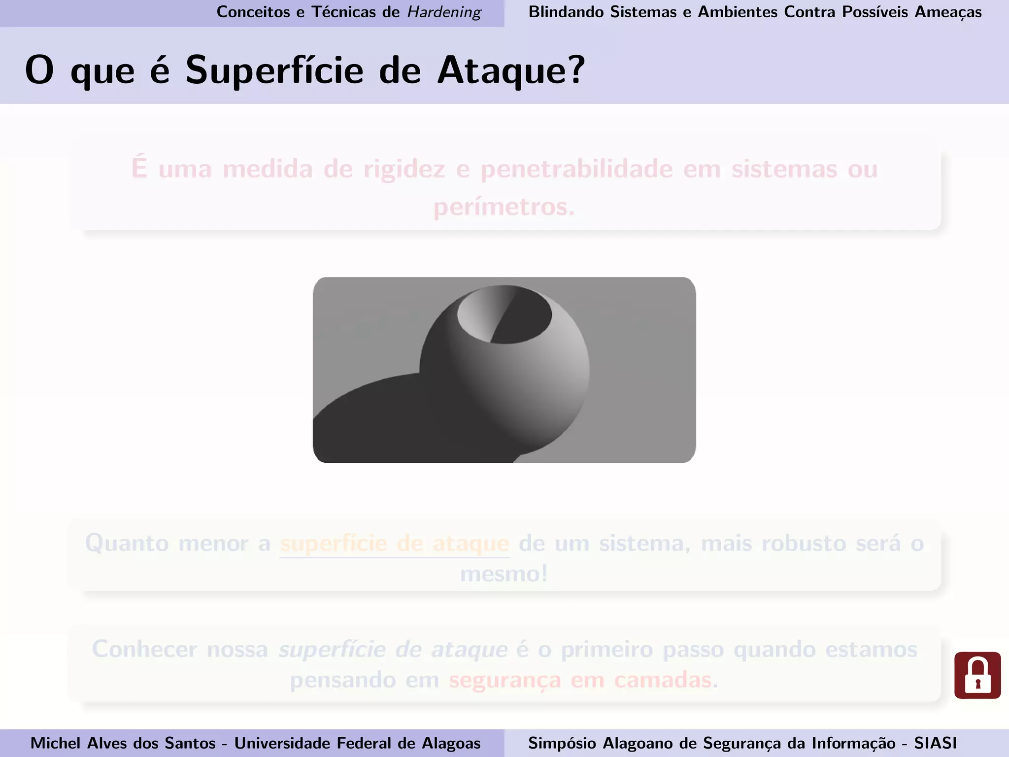 Conceitos e Técnicas de Hardening Blindando Sistemas e Ambientes Contra Possíveis Ameaças
O que é Superfície de Ataque?
É uma medida de rigidez e penetrabilidade em sistemas ou
perímetros.
Quanto menor a superfície de ataque de um sistema, mais robusto será o
mesmo!
Conhecer nossa superfície de ataque é o primeiro passo quando estamos
pensando em segurança em camadas.
Michel Alves dos Santos - Universidade Federal de Alagoas Simpósio Alagoano de Segurança da Informação - SIASI
 