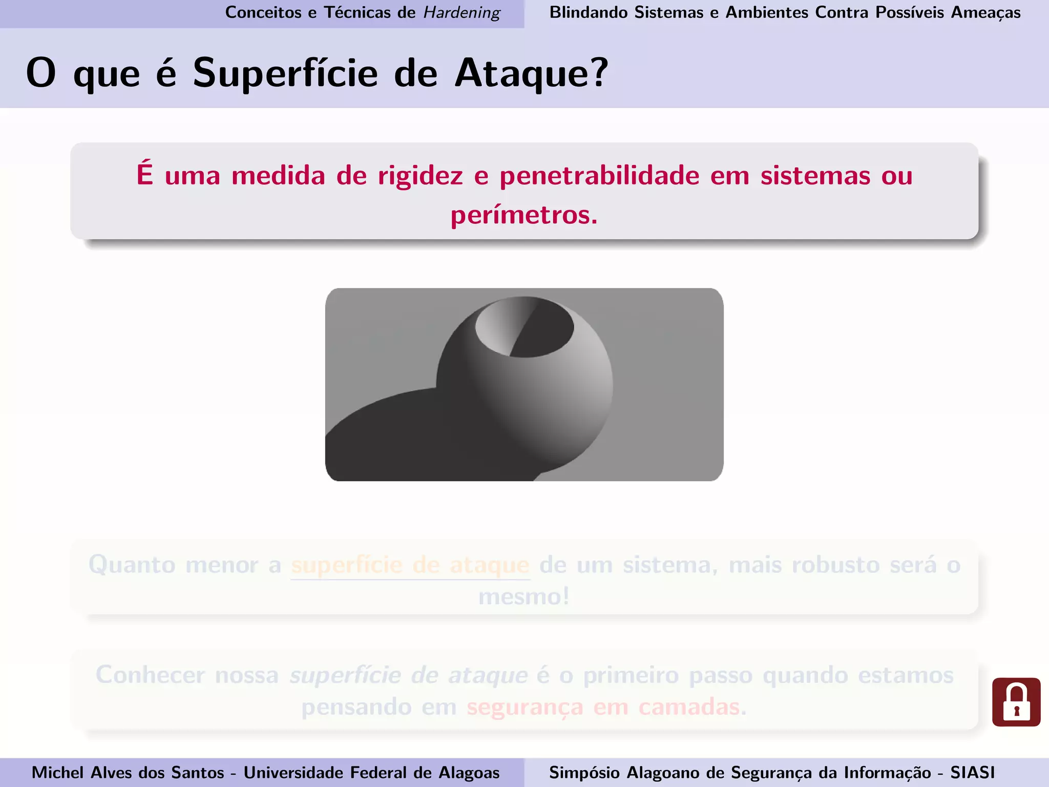 Conceitos e Técnicas de Hardening Blindando Sistemas e Ambientes Contra Possíveis Ameaças
O que é Superfície de Ataque?
É uma medida de rigidez e penetrabilidade em sistemas ou
perímetros.
Quanto menor a superfície de ataque de um sistema, mais robusto será o
mesmo!
Conhecer nossa superfície de ataque é o primeiro passo quando estamos
pensando em segurança em camadas.
Michel Alves dos Santos - Universidade Federal de Alagoas Simpósio Alagoano de Segurança da Informação - SIASI
 