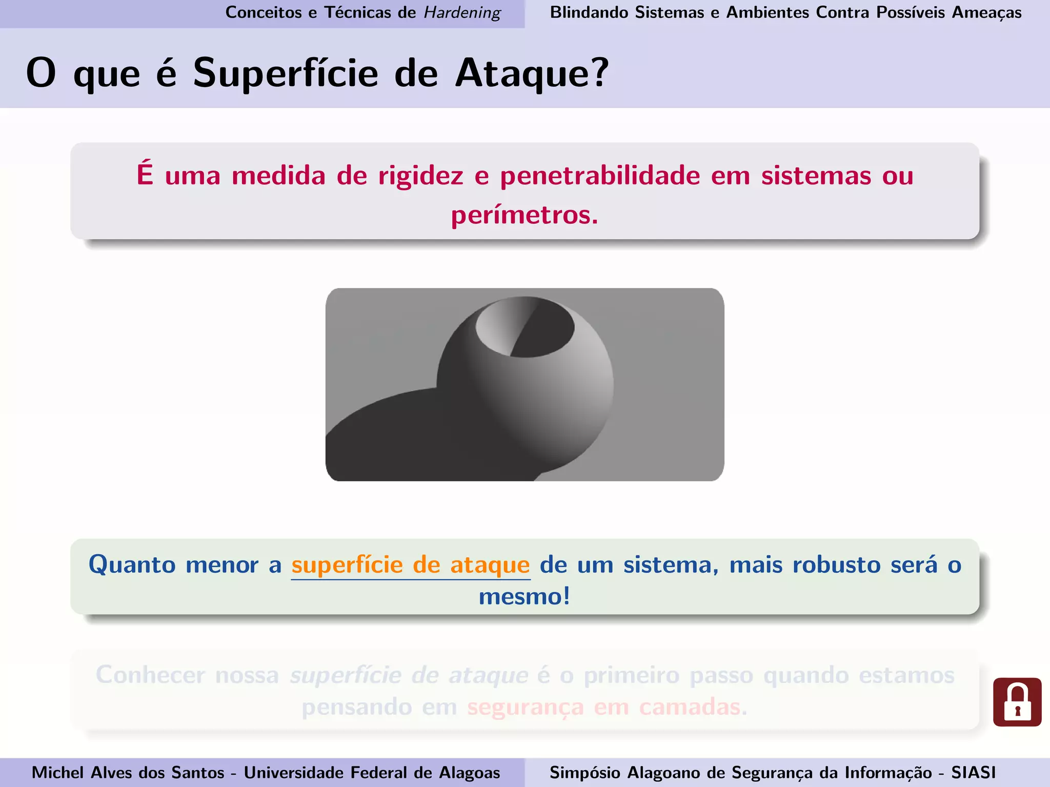 Conceitos e Técnicas de Hardening Blindando Sistemas e Ambientes Contra Possíveis Ameaças
O que é Superfície de Ataque?
É uma medida de rigidez e penetrabilidade em sistemas ou
perímetros.
Quanto menor a superfície de ataque de um sistema, mais robusto será o
mesmo!
Conhecer nossa superfície de ataque é o primeiro passo quando estamos
pensando em segurança em camadas.
Michel Alves dos Santos - Universidade Federal de Alagoas Simpósio Alagoano de Segurança da Informação - SIASI
 