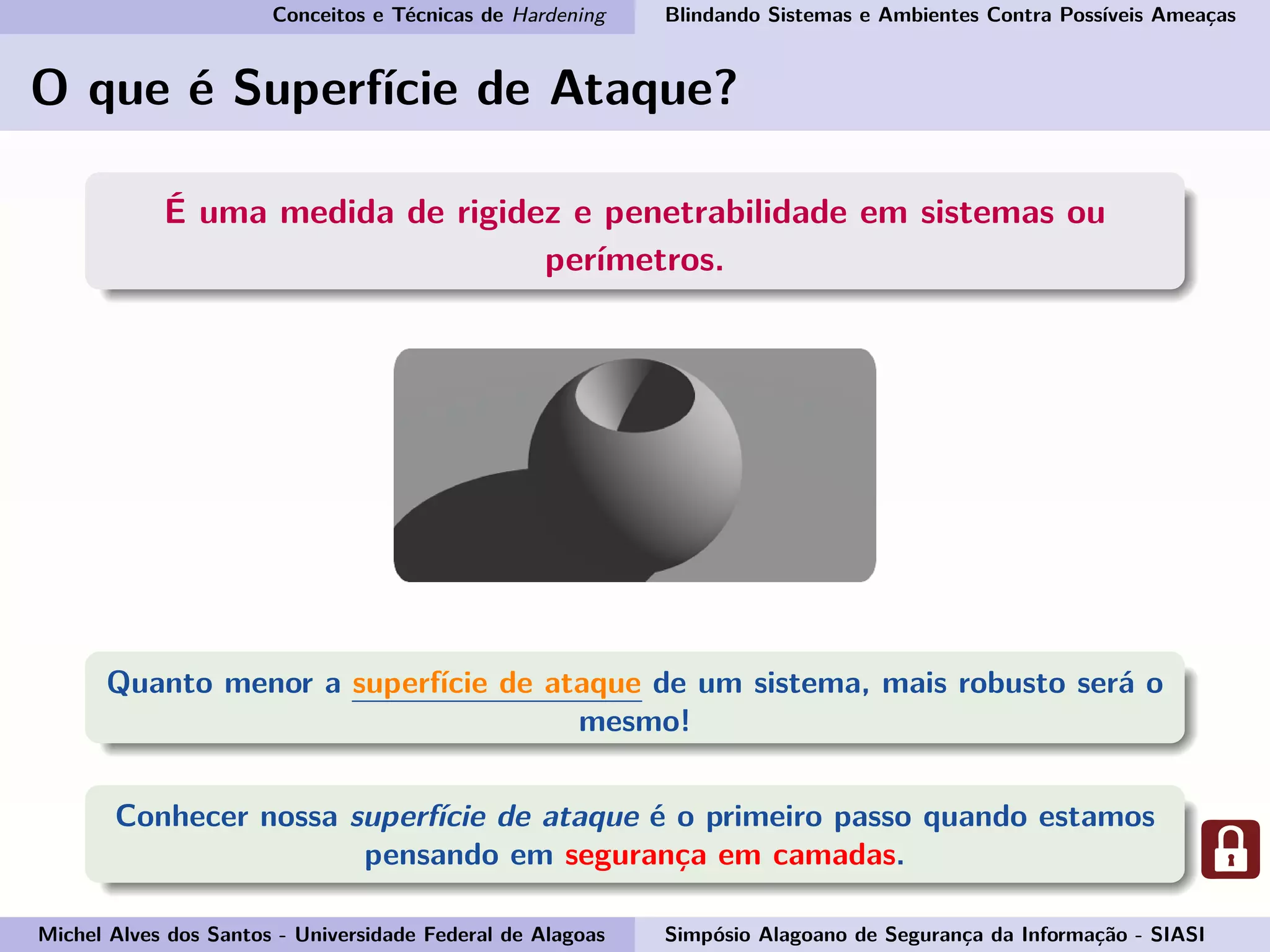 Conceitos e Técnicas de Hardening Blindando Sistemas e Ambientes Contra Possíveis Ameaças
O que é Superfície de Ataque?
É uma medida de rigidez e penetrabilidade em sistemas ou
perímetros.
Quanto menor a superfície de ataque de um sistema, mais robusto será o
mesmo!
Conhecer nossa superfície de ataque é o primeiro passo quando estamos
pensando em segurança em camadas.
Michel Alves dos Santos - Universidade Federal de Alagoas Simpósio Alagoano de Segurança da Informação - SIASI
 