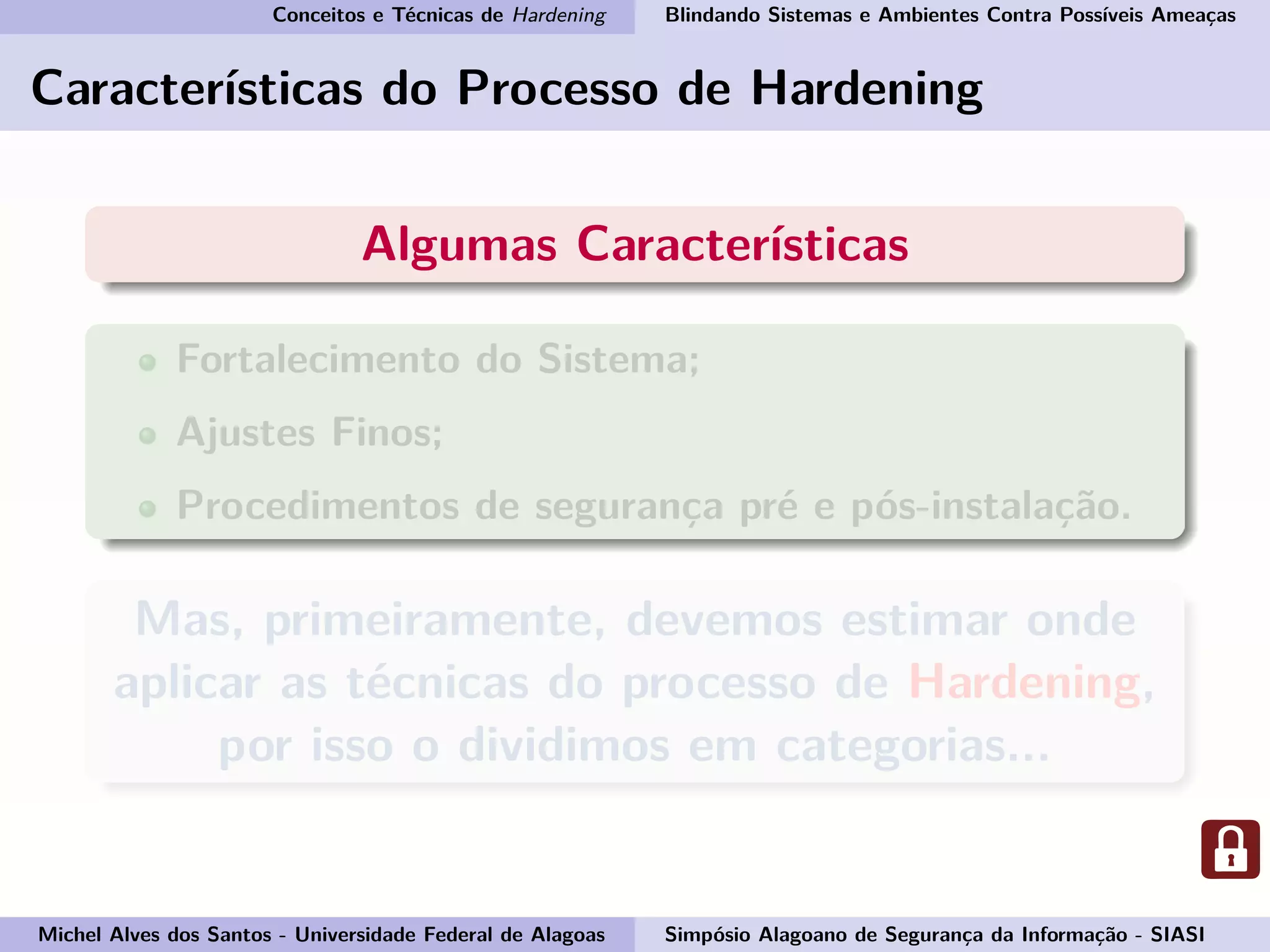 Conceitos e Técnicas de Hardening Blindando Sistemas e Ambientes Contra Possíveis Ameaças
Características do Processo de Hardening
Algumas Características
Fortalecimento do Sistema;
Ajustes Finos;
Procedimentos de segurança pré e pós-instalação.
Mas, primeiramente, devemos estimar onde
aplicar as técnicas do processo de Hardening,
por isso o dividimos em categorias...
Michel Alves dos Santos - Universidade Federal de Alagoas Simpósio Alagoano de Segurança da Informação - SIASI
 