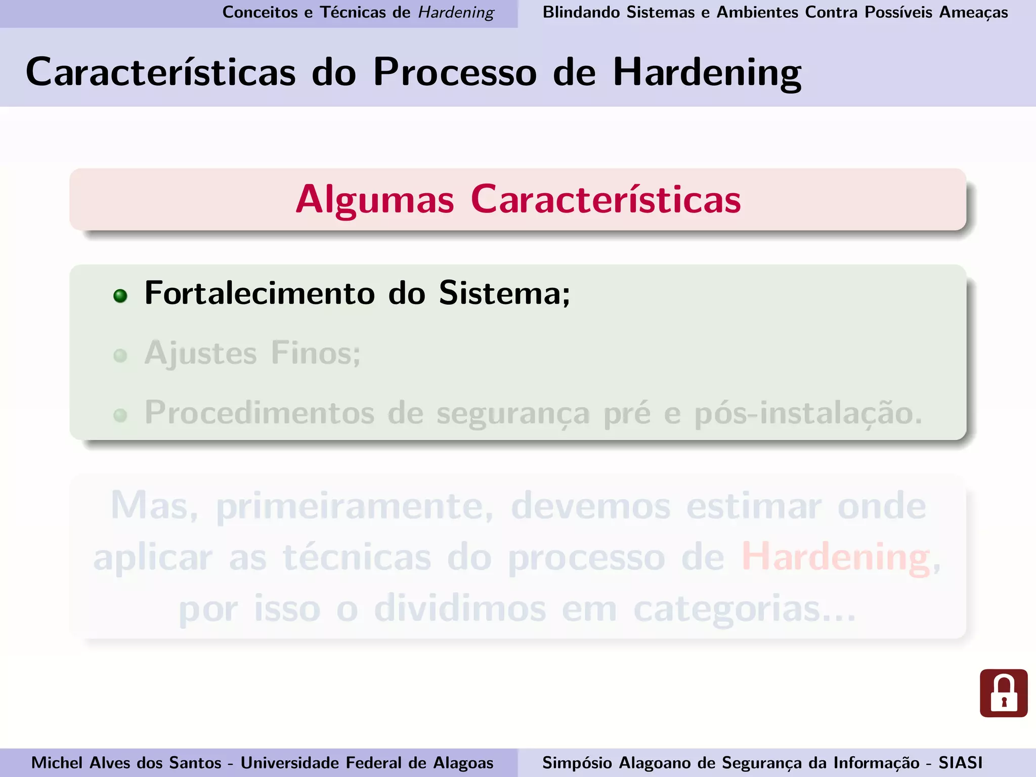 Conceitos e Técnicas de Hardening Blindando Sistemas e Ambientes Contra Possíveis Ameaças
Características do Processo de Hardening
Algumas Características
Fortalecimento do Sistema;
Ajustes Finos;
Procedimentos de segurança pré e pós-instalação.
Mas, primeiramente, devemos estimar onde
aplicar as técnicas do processo de Hardening,
por isso o dividimos em categorias...
Michel Alves dos Santos - Universidade Federal de Alagoas Simpósio Alagoano de Segurança da Informação - SIASI
 