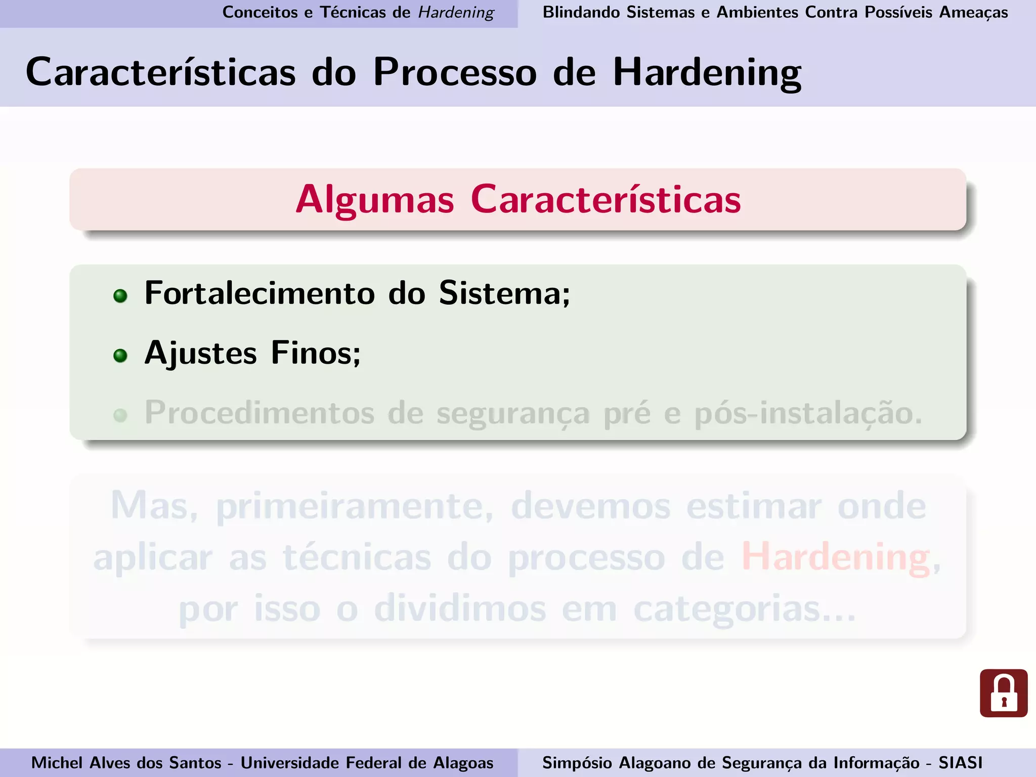 Conceitos e Técnicas de Hardening Blindando Sistemas e Ambientes Contra Possíveis Ameaças
Características do Processo de Hardening
Algumas Características
Fortalecimento do Sistema;
Ajustes Finos;
Procedimentos de segurança pré e pós-instalação.
Mas, primeiramente, devemos estimar onde
aplicar as técnicas do processo de Hardening,
por isso o dividimos em categorias...
Michel Alves dos Santos - Universidade Federal de Alagoas Simpósio Alagoano de Segurança da Informação - SIASI
 