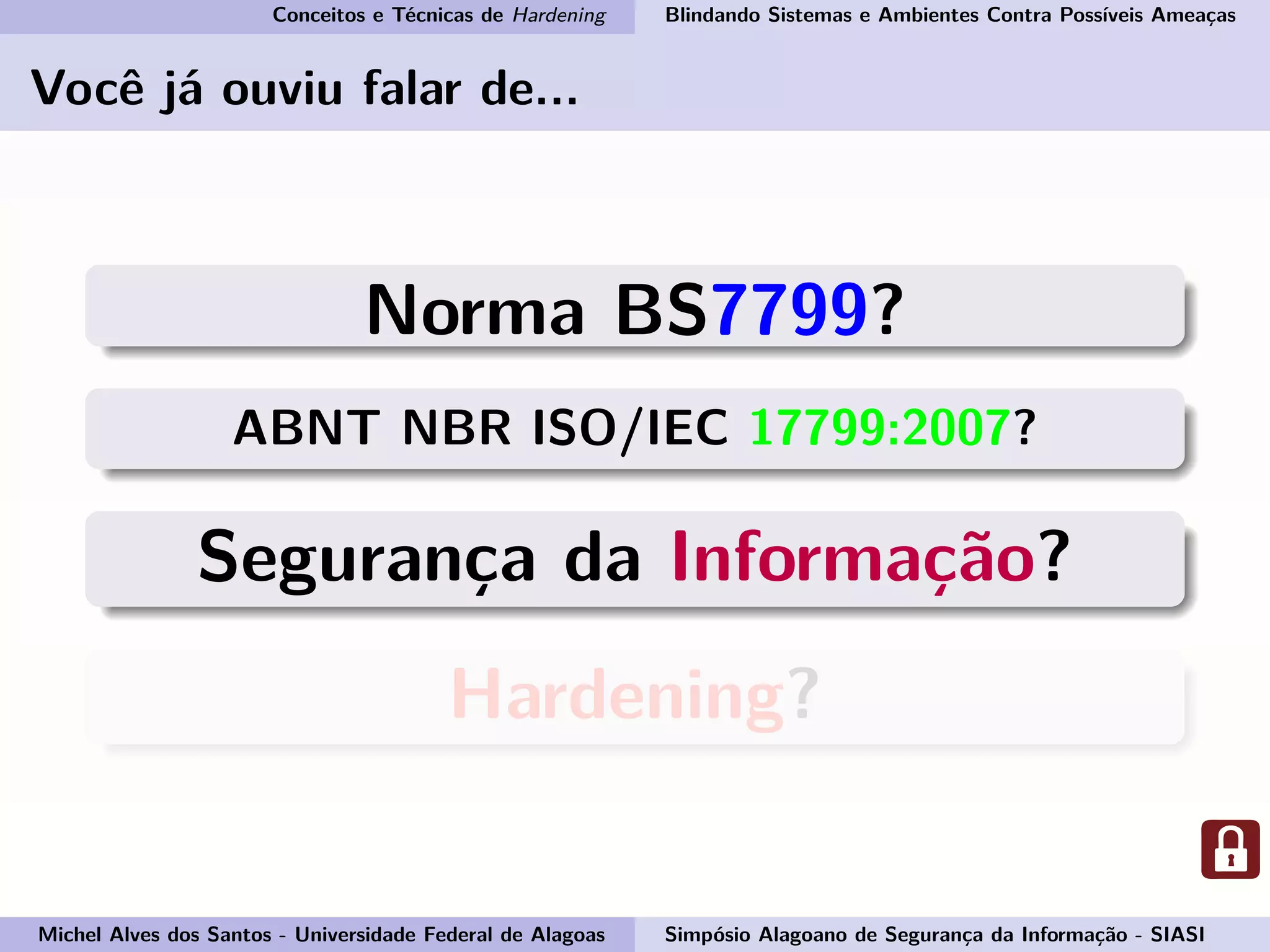 Conceitos e Técnicas de Hardening Blindando Sistemas e Ambientes Contra Possíveis Ameaças
Você já ouviu falar de...
Norma BS7799?
ABNT NBR ISO/IEC 17799:2007?
Segurança da Informação?
Hardening?
Michel Alves dos Santos - Universidade Federal de Alagoas Simpósio Alagoano de Segurança da Informação - SIASI
 