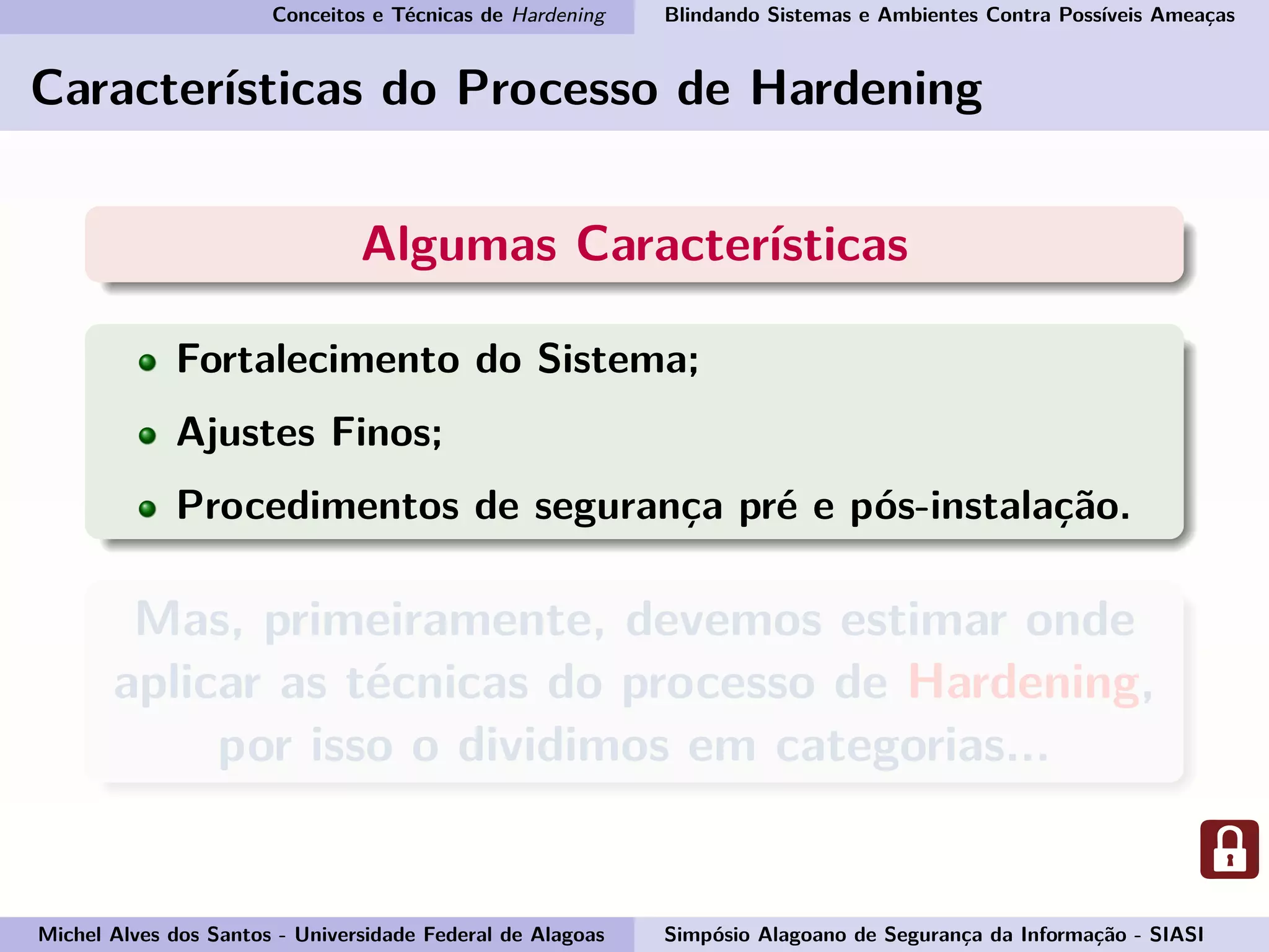 Conceitos e Técnicas de Hardening Blindando Sistemas e Ambientes Contra Possíveis Ameaças
Características do Processo de Hardening
Algumas Características
Fortalecimento do Sistema;
Ajustes Finos;
Procedimentos de segurança pré e pós-instalação.
Mas, primeiramente, devemos estimar onde
aplicar as técnicas do processo de Hardening,
por isso o dividimos em categorias...
Michel Alves dos Santos - Universidade Federal de Alagoas Simpósio Alagoano de Segurança da Informação - SIASI
 