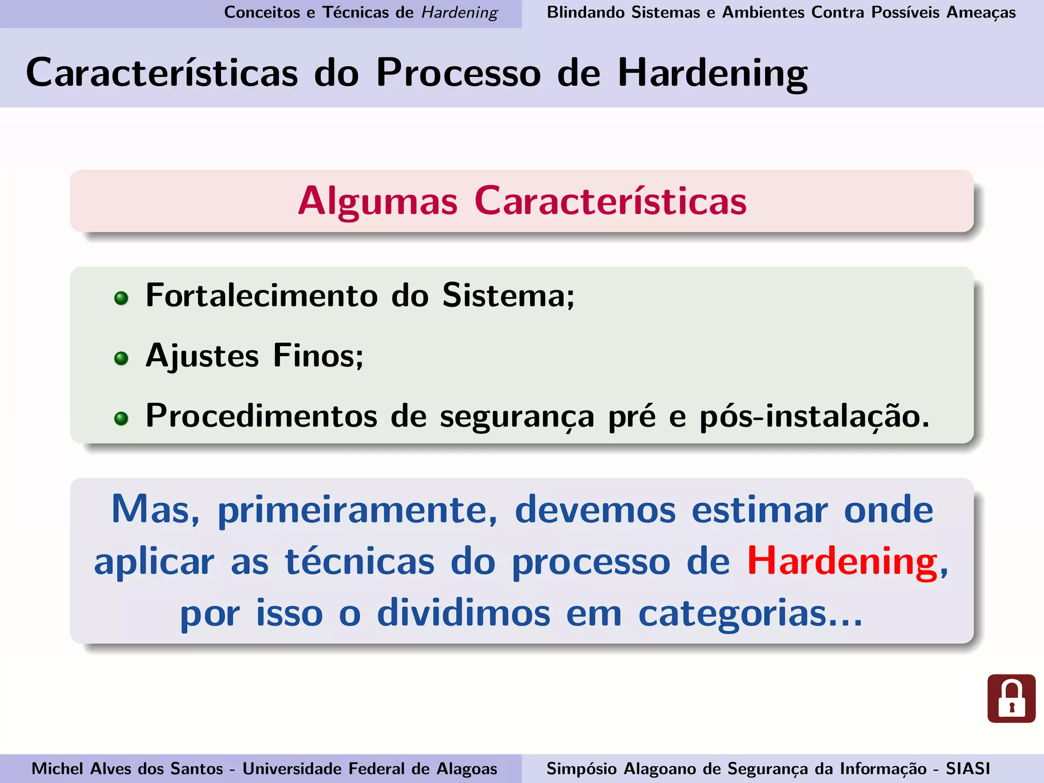 Conceitos e Técnicas de Hardening Blindando Sistemas e Ambientes Contra Possíveis Ameaças
Características do Processo de Hardening
Algumas Características
Fortalecimento do Sistema;
Ajustes Finos;
Procedimentos de segurança pré e pós-instalação.
Mas, primeiramente, devemos estimar onde
aplicar as técnicas do processo de Hardening,
por isso o dividimos em categorias...
Michel Alves dos Santos - Universidade Federal de Alagoas Simpósio Alagoano de Segurança da Informação - SIASI
 