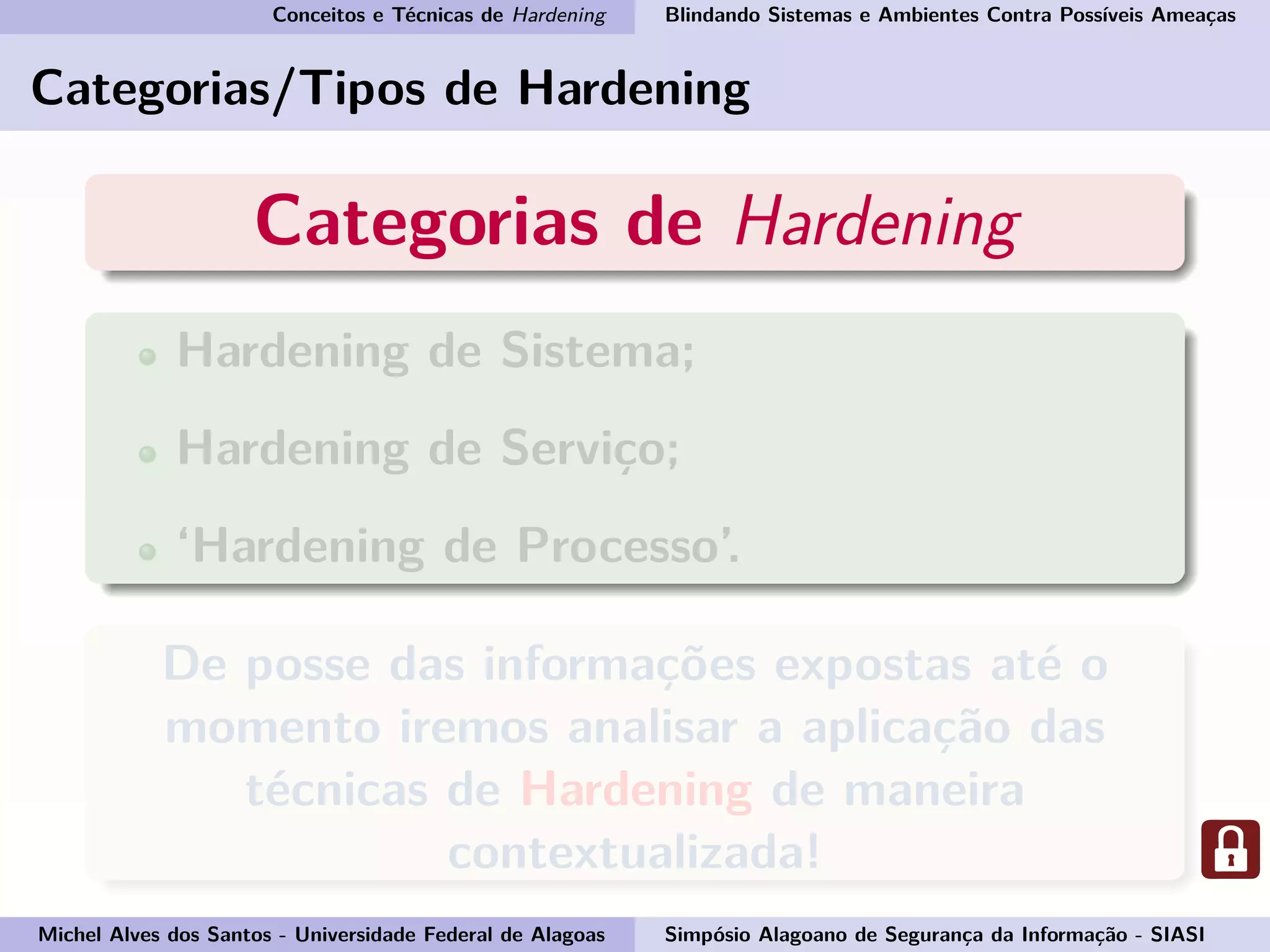 Conceitos e Técnicas de Hardening Blindando Sistemas e Ambientes Contra Possíveis Ameaças
Categorias/Tipos de Hardening
Categorias de Hardening
Hardening de Sistema;
Hardening de Serviço;
‘Hardening de Processo’.
De posse das informações expostas até o
momento iremos analisar a aplicação das
técnicas de Hardening de maneira
contextualizada!
Michel Alves dos Santos - Universidade Federal de Alagoas Simpósio Alagoano de Segurança da Informação - SIASI
 