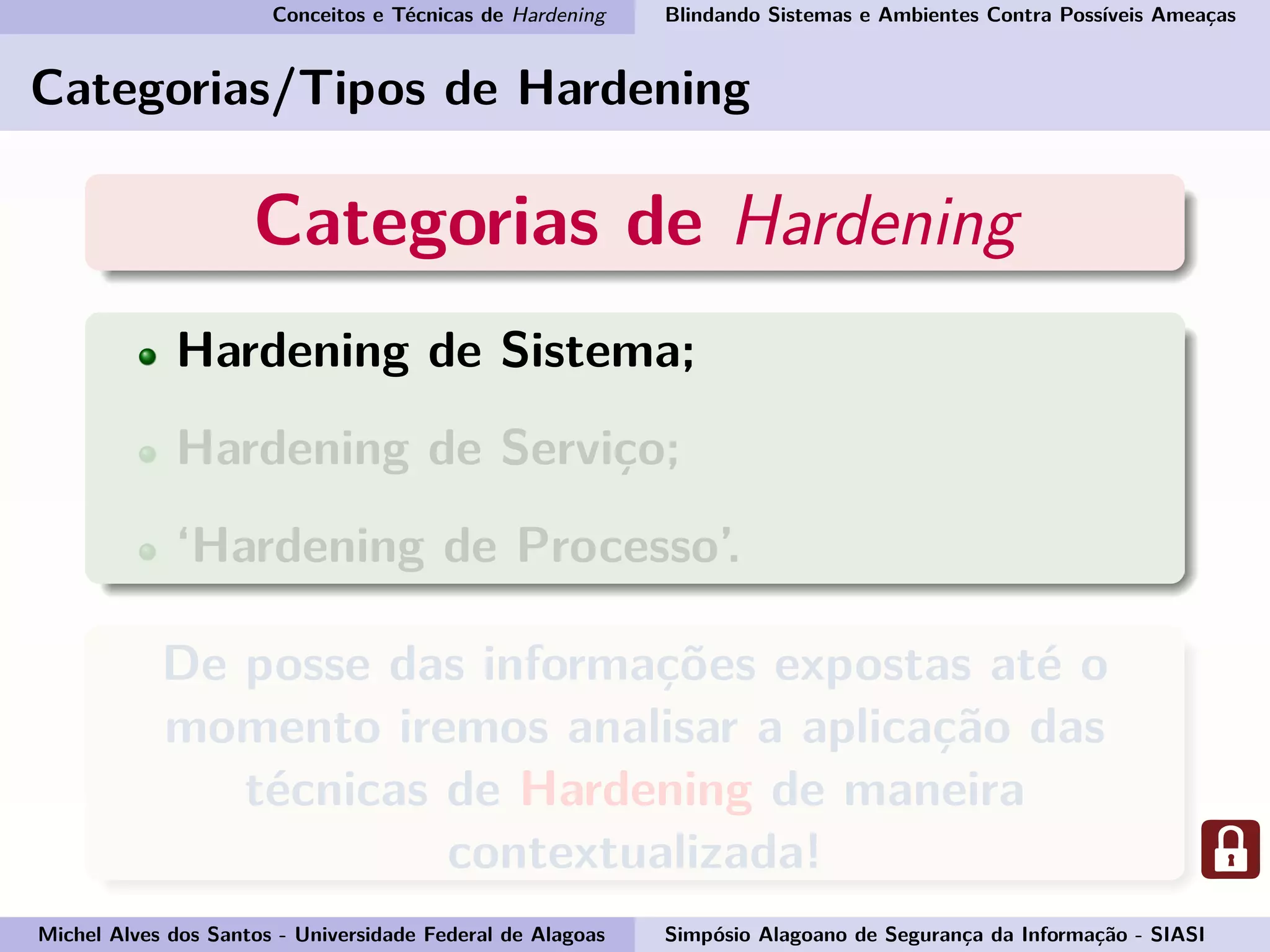 Conceitos e Técnicas de Hardening Blindando Sistemas e Ambientes Contra Possíveis Ameaças
Categorias/Tipos de Hardening
Categorias de Hardening
Hardening de Sistema;
Hardening de Serviço;
‘Hardening de Processo’.
De posse das informações expostas até o
momento iremos analisar a aplicação das
técnicas de Hardening de maneira
contextualizada!
Michel Alves dos Santos - Universidade Federal de Alagoas Simpósio Alagoano de Segurança da Informação - SIASI
 