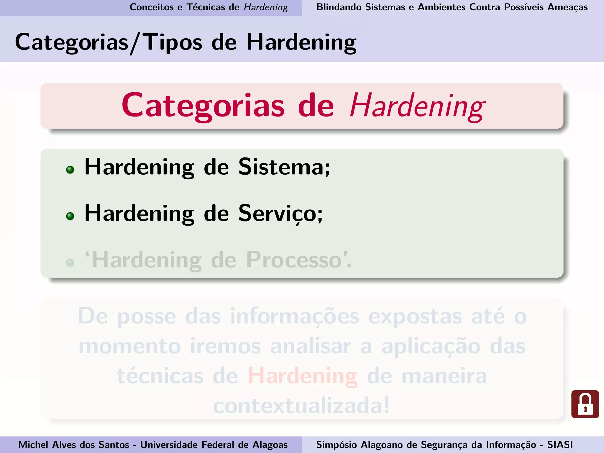 Conceitos e Técnicas de Hardening Blindando Sistemas e Ambientes Contra Possíveis Ameaças
Categorias/Tipos de Hardening
Categorias de Hardening
Hardening de Sistema;
Hardening de Serviço;
‘Hardening de Processo’.
De posse das informações expostas até o
momento iremos analisar a aplicação das
técnicas de Hardening de maneira
contextualizada!
Michel Alves dos Santos - Universidade Federal de Alagoas Simpósio Alagoano de Segurança da Informação - SIASI
 