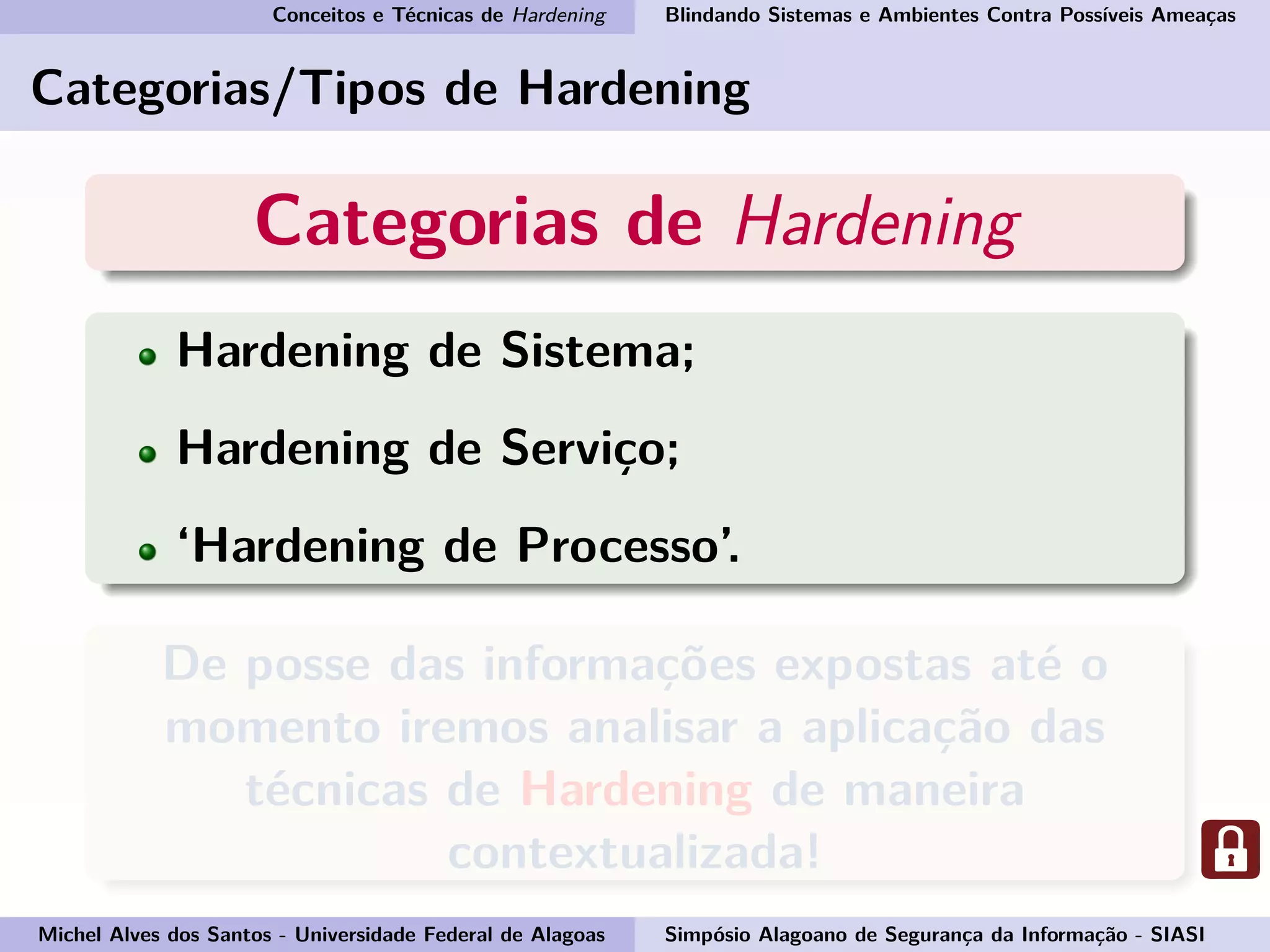 Conceitos e Técnicas de Hardening Blindando Sistemas e Ambientes Contra Possíveis Ameaças
Categorias/Tipos de Hardening
Categorias de Hardening
Hardening de Sistema;
Hardening de Serviço;
‘Hardening de Processo’.
De posse das informações expostas até o
momento iremos analisar a aplicação das
técnicas de Hardening de maneira
contextualizada!
Michel Alves dos Santos - Universidade Federal de Alagoas Simpósio Alagoano de Segurança da Informação - SIASI
 