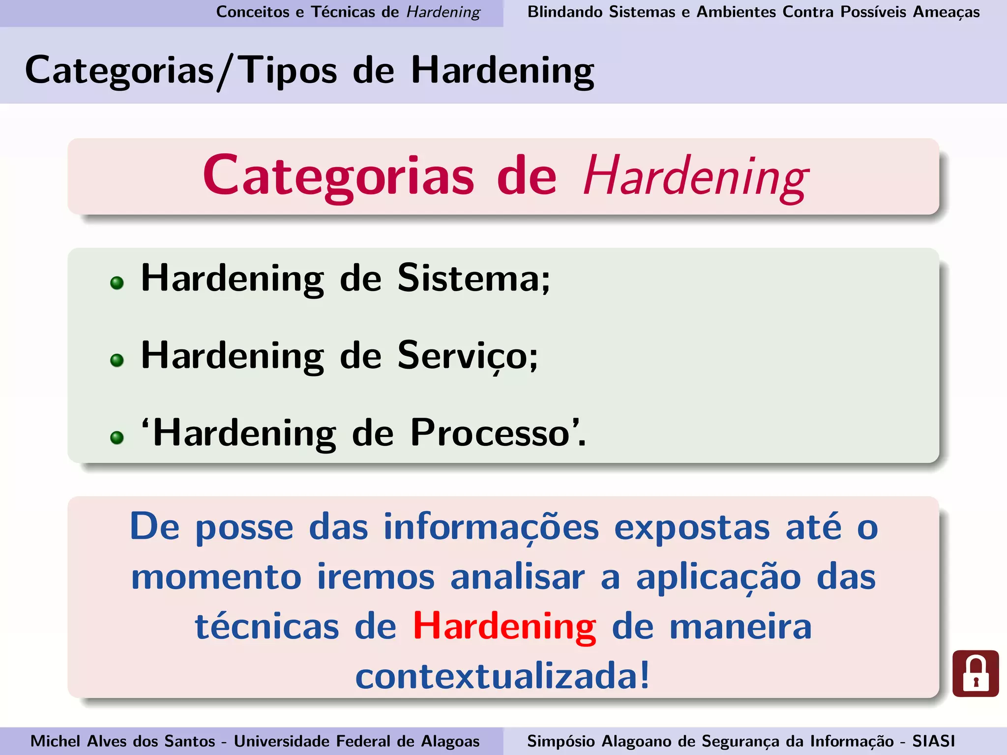 Conceitos e Técnicas de Hardening Blindando Sistemas e Ambientes Contra Possíveis Ameaças
Categorias/Tipos de Hardening
Categorias de Hardening
Hardening de Sistema;
Hardening de Serviço;
‘Hardening de Processo’.
De posse das informações expostas até o
momento iremos analisar a aplicação das
técnicas de Hardening de maneira
contextualizada!
Michel Alves dos Santos - Universidade Federal de Alagoas Simpósio Alagoano de Segurança da Informação - SIASI
 