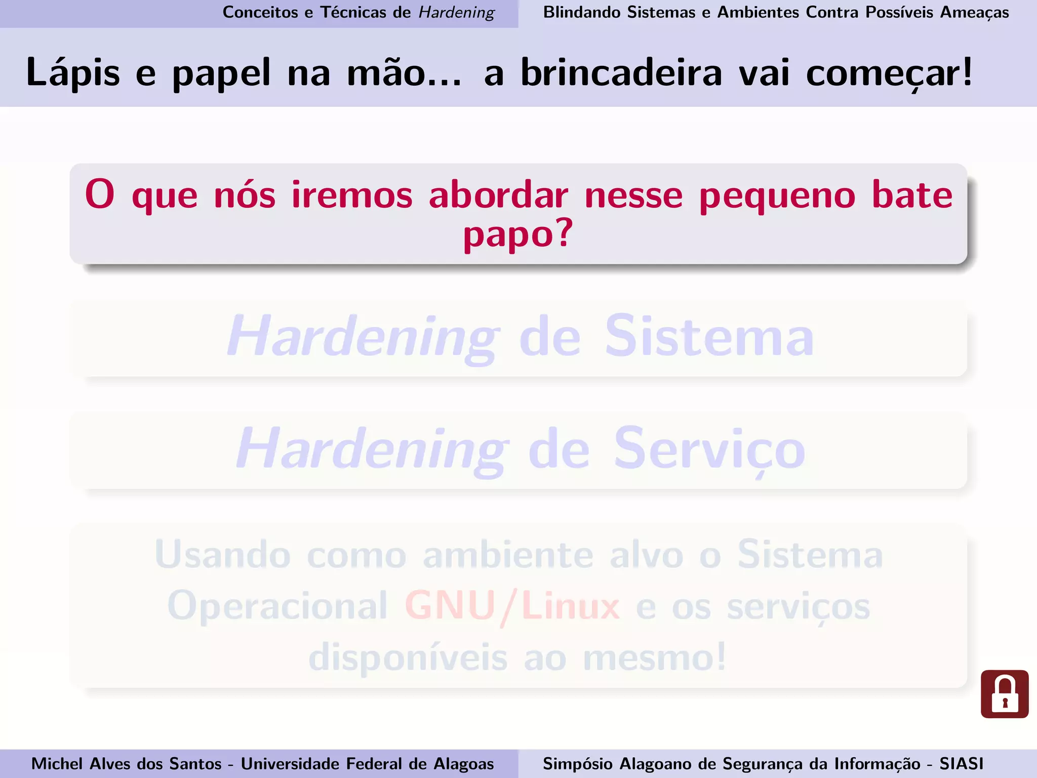 Conceitos e Técnicas de Hardening Blindando Sistemas e Ambientes Contra Possíveis Ameaças
Lápis e papel na mão... a brincadeira vai começar!
O que nós iremos abordar nesse pequeno bate
papo?
Hardening de Sistema
Hardening de Serviço
Usando como ambiente alvo o Sistema
Operacional GNU/Linux e os serviços
disponíveis ao mesmo!
Michel Alves dos Santos - Universidade Federal de Alagoas Simpósio Alagoano de Segurança da Informação - SIASI
 
