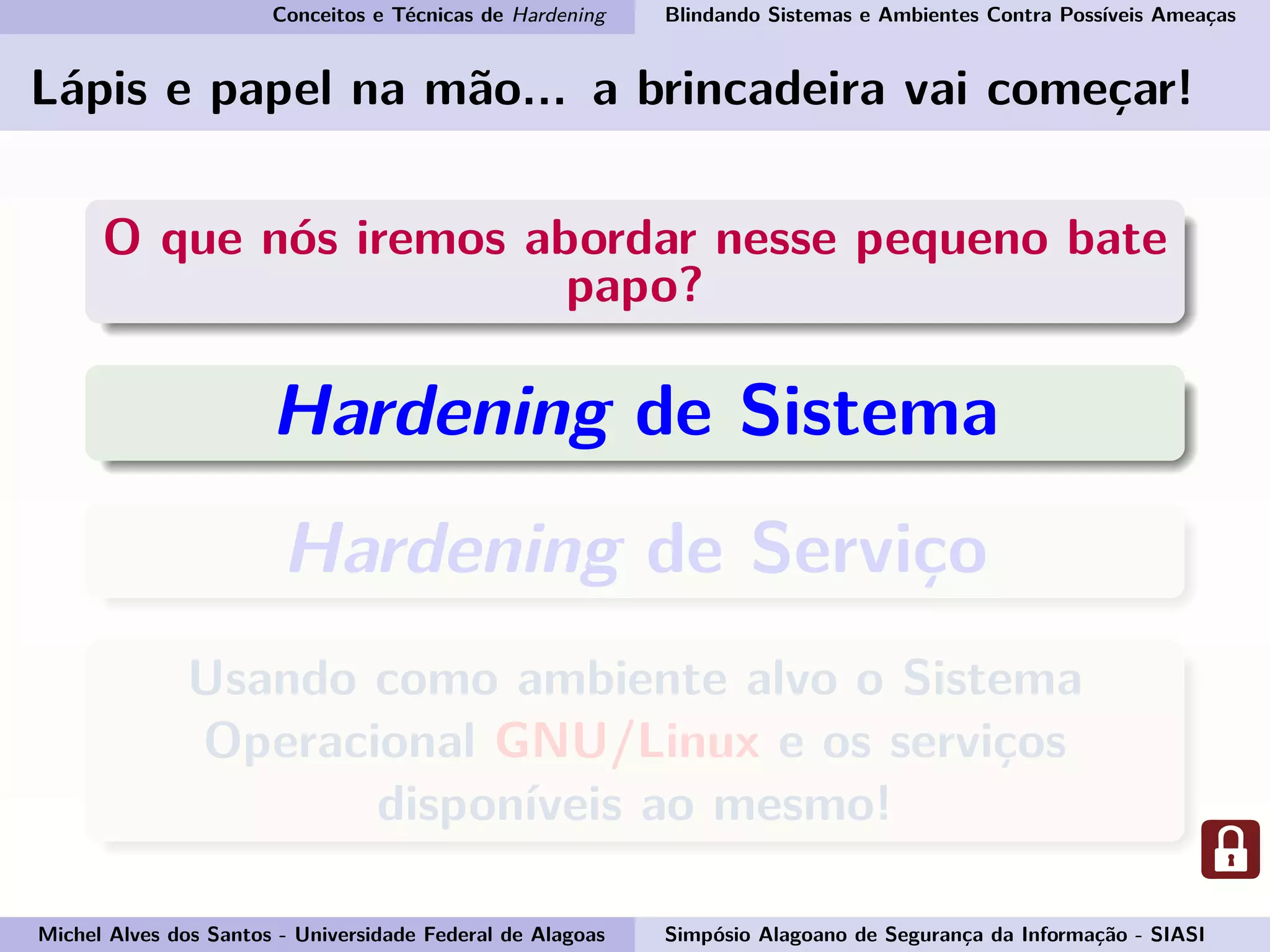 Conceitos e Técnicas de Hardening Blindando Sistemas e Ambientes Contra Possíveis Ameaças
Lápis e papel na mão... a brincadeira vai começar!
O que nós iremos abordar nesse pequeno bate
papo?
Hardening de Sistema
Hardening de Serviço
Usando como ambiente alvo o Sistema
Operacional GNU/Linux e os serviços
disponíveis ao mesmo!
Michel Alves dos Santos - Universidade Federal de Alagoas Simpósio Alagoano de Segurança da Informação - SIASI
 
