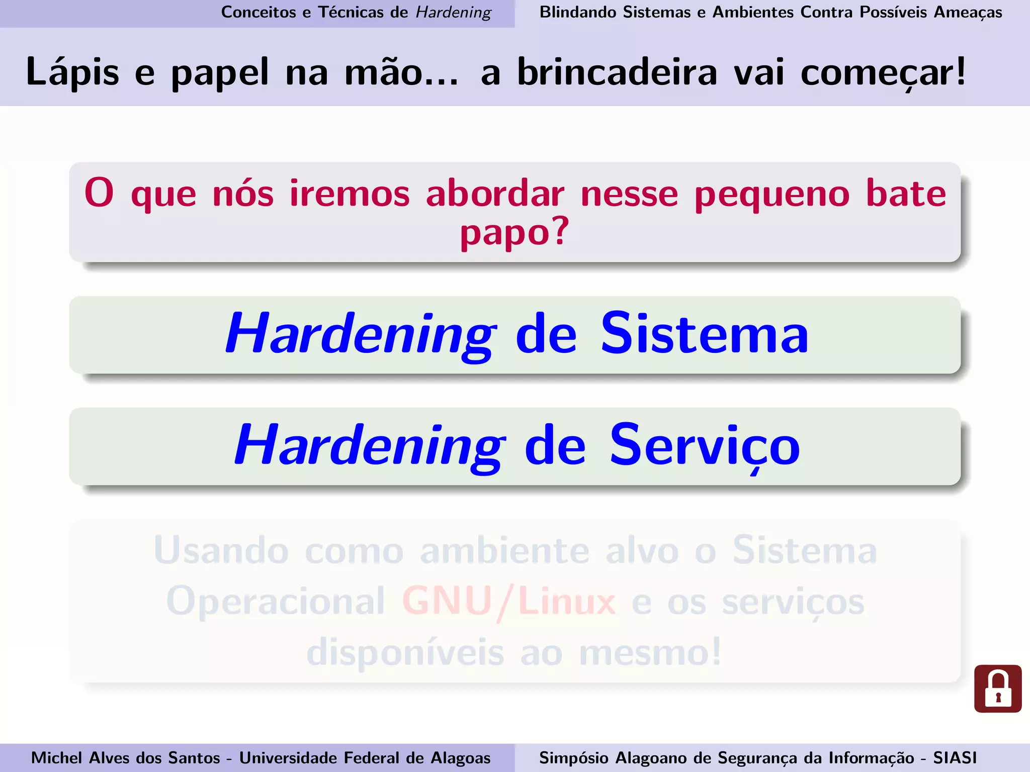 Conceitos e Técnicas de Hardening Blindando Sistemas e Ambientes Contra Possíveis Ameaças
Lápis e papel na mão... a brincadeira vai começar!
O que nós iremos abordar nesse pequeno bate
papo?
Hardening de Sistema
Hardening de Serviço
Usando como ambiente alvo o Sistema
Operacional GNU/Linux e os serviços
disponíveis ao mesmo!
Michel Alves dos Santos - Universidade Federal de Alagoas Simpósio Alagoano de Segurança da Informação - SIASI
 