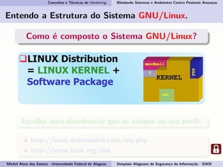 Conceitos e Técnicas de Hardening Blindando Sistemas e Ambientes Contra Possíveis Ameaças
Entendo a Estrutura do Sistema GNU/Linux.
Como é composto o Sistema GNU/Linux?
Escolha uma distribuição que se adeque ao seu perﬁl.
http://www.distrowatch.com/top.php
http://www.linux.org/dist
Michel Alves dos Santos - Universidade Federal de Alagoas Simpósio Alagoano de Segurança da Informação - SIASI
 