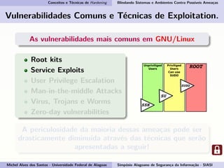 Conceitos e Técnicas de Hardening Blindando Sistemas e Ambientes Contra Possíveis Ameaças
Vulnerabilidades Comuns e Técnicas de Exploitation.
As vulnerabilidades mais comuns em GNU/Linux
Root kits
Service Exploits
User Privilege Escalation
Man-in-the-middle Attacks
Virus, Trojans e Worms
Zero-day vulnerabilities
A periculosidade da maioria dessas ameaças pode ser
drasticamente diminuída através das técnicas que serão
apresentadas a seguir!
Michel Alves dos Santos - Universidade Federal de Alagoas Simpósio Alagoano de Segurança da Informação - SIASI
 