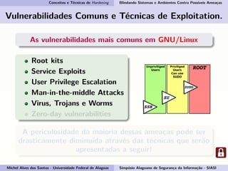 Conceitos e Técnicas de Hardening Blindando Sistemas e Ambientes Contra Possíveis Ameaças
Vulnerabilidades Comuns e Técnicas de Exploitation.
As vulnerabilidades mais comuns em GNU/Linux
Root kits
Service Exploits
User Privilege Escalation
Man-in-the-middle Attacks
Virus, Trojans e Worms
Zero-day vulnerabilities
A periculosidade da maioria dessas ameaças pode ser
drasticamente diminuída através das técnicas que serão
apresentadas a seguir!
Michel Alves dos Santos - Universidade Federal de Alagoas Simpósio Alagoano de Segurança da Informação - SIASI
 