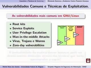 Conceitos e Técnicas de Hardening Blindando Sistemas e Ambientes Contra Possíveis Ameaças
Vulnerabilidades Comuns e Técnicas de Exploitation.
As vulnerabilidades mais comuns em GNU/Linux
Root kits
Service Exploits
User Privilege Escalation
Man-in-the-middle Attacks
Virus, Trojans e Worms
Zero-day vulnerabilities
A periculosidade da maioria dessas ameaças pode ser
drasticamente diminuída através das técnicas que serão
apresentadas a seguir!
Michel Alves dos Santos - Universidade Federal de Alagoas Simpósio Alagoano de Segurança da Informação - SIASI
 