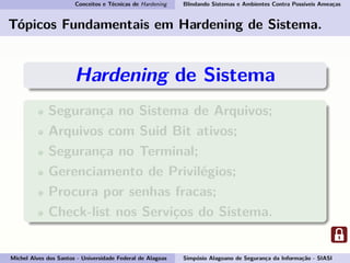 Conceitos e Técnicas de Hardening Blindando Sistemas e Ambientes Contra Possíveis Ameaças
Tópicos Fundamentais em Hardening de Sistema.
Hardening de Sistema
Segurança no Sistema de Arquivos;
Arquivos com Suid Bit ativos;
Segurança no Terminal;
Gerenciamento de Privilégios;
Procura por senhas fracas;
Check-list nos Serviços do Sistema.
Michel Alves dos Santos - Universidade Federal de Alagoas Simpósio Alagoano de Segurança da Informação - SIASI
 