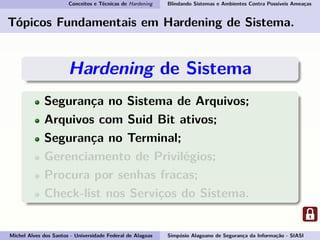 Conceitos e Técnicas de Hardening Blindando Sistemas e Ambientes Contra Possíveis Ameaças
Tópicos Fundamentais em Hardening de Sistema.
Hardening de Sistema
Segurança no Sistema de Arquivos;
Arquivos com Suid Bit ativos;
Segurança no Terminal;
Gerenciamento de Privilégios;
Procura por senhas fracas;
Check-list nos Serviços do Sistema.
Michel Alves dos Santos - Universidade Federal de Alagoas Simpósio Alagoano de Segurança da Informação - SIASI
 