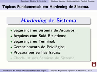 Conceitos e Técnicas de Hardening Blindando Sistemas e Ambientes Contra Possíveis Ameaças
Tópicos Fundamentais em Hardening de Sistema.
Hardening de Sistema
Segurança no Sistema de Arquivos;
Arquivos com Suid Bit ativos;
Segurança no Terminal;
Gerenciamento de Privilégios;
Procura por senhas fracas;
Check-list nos Serviços do Sistema.
Michel Alves dos Santos - Universidade Federal de Alagoas Simpósio Alagoano de Segurança da Informação - SIASI
 