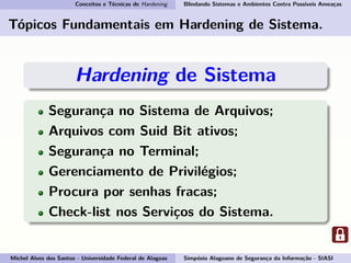 Conceitos e Técnicas de Hardening Blindando Sistemas e Ambientes Contra Possíveis Ameaças
Tópicos Fundamentais em Hardening de Sistema.
Hardening de Sistema
Segurança no Sistema de Arquivos;
Arquivos com Suid Bit ativos;
Segurança no Terminal;
Gerenciamento de Privilégios;
Procura por senhas fracas;
Check-list nos Serviços do Sistema.
Michel Alves dos Santos - Universidade Federal de Alagoas Simpósio Alagoano de Segurança da Informação - SIASI
 