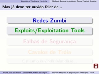 Conceitos e Técnicas de Hardening Blindando Sistemas e Ambientes Contra Possíveis Ameaças
Mas já deve ter ouvido falar de...
Redes Zumbi
Exploits/Exploitation Tools
Falhas de Segurança
Cavalos de Tróia
E mesmo ouvindo falar disso...
Michel Alves dos Santos - Universidade Federal de Alagoas Simpósio Alagoano de Segurança da Informação - SIASI
 
