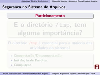 Conceitos e Técnicas de Hardening Blindando Sistemas e Ambientes Contra Possíveis Ameaças
Segurança no Sistema de Arquivos.
Particionamento
E o diretório /tmp, tem
alguma importância?
O diretório /tmp é essencial para a maioria das
atividades do sistema!
Compactação/Descompactação;
Instalação de Pacotes;
Compilação.
Michel Alves dos Santos - Universidade Federal de Alagoas Simpósio Alagoano de Segurança da Informação - SIASI
 