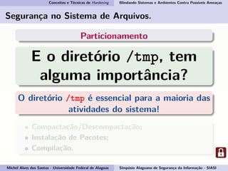 Conceitos e Técnicas de Hardening Blindando Sistemas e Ambientes Contra Possíveis Ameaças
Segurança no Sistema de Arquivos.
Particionamento
E o diretório /tmp, tem
alguma importância?
O diretório /tmp é essencial para a maioria das
atividades do sistema!
Compactação/Descompactação;
Instalação de Pacotes;
Compilação.
Michel Alves dos Santos - Universidade Federal de Alagoas Simpósio Alagoano de Segurança da Informação - SIASI
 