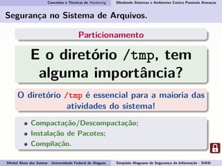 Conceitos e Técnicas de Hardening Blindando Sistemas e Ambientes Contra Possíveis Ameaças
Segurança no Sistema de Arquivos.
Particionamento
E o diretório /tmp, tem
alguma importância?
O diretório /tmp é essencial para a maioria das
atividades do sistema!
Compactação/Descompactação;
Instalação de Pacotes;
Compilação.
Michel Alves dos Santos - Universidade Federal de Alagoas Simpósio Alagoano de Segurança da Informação - SIASI
 