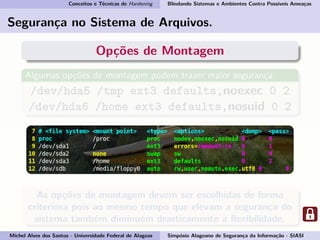 Conceitos e Técnicas de Hardening Blindando Sistemas e Ambientes Contra Possíveis Ameaças
Segurança no Sistema de Arquivos.
Opções de Montagem
Algumas opções de montagem podem trazer maior segurança.
/dev/hda5 /tmp ext3 defaults,noexec 0 2
/dev/hda6 /home ext3 defaults,nosuid 0 2
As opções de montagem devem ser escolhidas de forma
criteriosa pois ao mesmo tempo que elevam a segurança do
sistema também diminuem drasticamente a ﬂexibilidade.
Michel Alves dos Santos - Universidade Federal de Alagoas Simpósio Alagoano de Segurança da Informação - SIASI
 