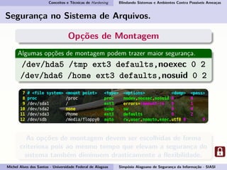 Conceitos e Técnicas de Hardening Blindando Sistemas e Ambientes Contra Possíveis Ameaças
Segurança no Sistema de Arquivos.
Opções de Montagem
Algumas opções de montagem podem trazer maior segurança.
/dev/hda5 /tmp ext3 defaults,noexec 0 2
/dev/hda6 /home ext3 defaults,nosuid 0 2
As opções de montagem devem ser escolhidas de forma
criteriosa pois ao mesmo tempo que elevam a segurança do
sistema também diminuem drasticamente a ﬂexibilidade.
Michel Alves dos Santos - Universidade Federal de Alagoas Simpósio Alagoano de Segurança da Informação - SIASI
 