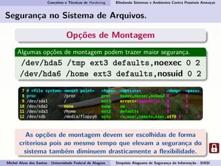 Conceitos e Técnicas de Hardening Blindando Sistemas e Ambientes Contra Possíveis Ameaças
Segurança no Sistema de Arquivos.
Opções de Montagem
Algumas opções de montagem podem trazer maior segurança.
/dev/hda5 /tmp ext3 defaults,noexec 0 2
/dev/hda6 /home ext3 defaults,nosuid 0 2
As opções de montagem devem ser escolhidas de forma
criteriosa pois ao mesmo tempo que elevam a segurança do
sistema também diminuem drasticamente a ﬂexibilidade.
Michel Alves dos Santos - Universidade Federal de Alagoas Simpósio Alagoano de Segurança da Informação - SIASI
 