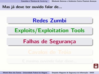 Conceitos e Técnicas de Hardening Blindando Sistemas e Ambientes Contra Possíveis Ameaças
Mas já deve ter ouvido falar de...
Redes Zumbi
Exploits/Exploitation Tools
Falhas de Segurança
Cavalos de Tróia
E mesmo ouvindo falar disso...
Michel Alves dos Santos - Universidade Federal de Alagoas Simpósio Alagoano de Segurança da Informação - SIASI
 