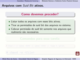 Conceitos e Técnicas de Hardening Blindando Sistemas e Ambientes Contra Possíveis Ameaças
Arquivos com Suid Bit ativos.
Como devemos proceder?
Listar todos os arquivos com esses bits ativos;
Tirar as permissões de suid bit dos arquivos no sistema;
Colocar permissão de suid bit somente nos arquivos que
realmente são necessários.
Comandos para essa tarefa:
# find / ( -perm -4000 -o -perm -2000 ) -type f -print
# chmod -s <file>
Michel Alves dos Santos - Universidade Federal de Alagoas Simpósio Alagoano de Segurança da Informação - SIASI
 