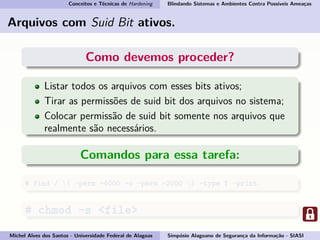 Conceitos e Técnicas de Hardening Blindando Sistemas e Ambientes Contra Possíveis Ameaças
Arquivos com Suid Bit ativos.
Como devemos proceder?
Listar todos os arquivos com esses bits ativos;
Tirar as permissões de suid bit dos arquivos no sistema;
Colocar permissão de suid bit somente nos arquivos que
realmente são necessários.
Comandos para essa tarefa:
# find / ( -perm -4000 -o -perm -2000 ) -type f -print
# chmod -s <file>
Michel Alves dos Santos - Universidade Federal de Alagoas Simpósio Alagoano de Segurança da Informação - SIASI
 