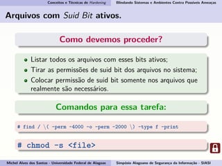 Conceitos e Técnicas de Hardening Blindando Sistemas e Ambientes Contra Possíveis Ameaças
Arquivos com Suid Bit ativos.
Como devemos proceder?
Listar todos os arquivos com esses bits ativos;
Tirar as permissões de suid bit dos arquivos no sistema;
Colocar permissão de suid bit somente nos arquivos que
realmente são necessários.
Comandos para essa tarefa:
# find / ( -perm -4000 -o -perm -2000 ) -type f -print
# chmod -s <file>
Michel Alves dos Santos - Universidade Federal de Alagoas Simpósio Alagoano de Segurança da Informação - SIASI
 