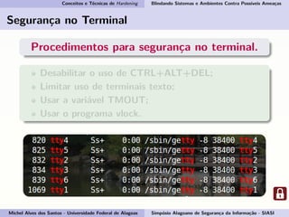 Conceitos e Técnicas de Hardening Blindando Sistemas e Ambientes Contra Possíveis Ameaças
Segurança no Terminal
Procedimentos para segurança no terminal.
Desabilitar o uso de CTRL+ALT+DEL;
Limitar uso de terminais texto;
Usar a variável TMOUT;
Usar o programa vlock.
Michel Alves dos Santos - Universidade Federal de Alagoas Simpósio Alagoano de Segurança da Informação - SIASI
 