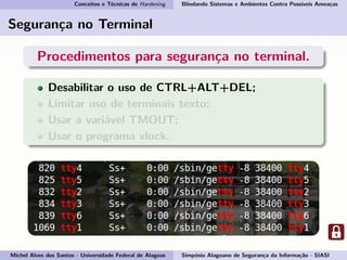 Conceitos e Técnicas de Hardening Blindando Sistemas e Ambientes Contra Possíveis Ameaças
Segurança no Terminal
Procedimentos para segurança no terminal.
Desabilitar o uso de CTRL+ALT+DEL;
Limitar uso de terminais texto;
Usar a variável TMOUT;
Usar o programa vlock.
Michel Alves dos Santos - Universidade Federal de Alagoas Simpósio Alagoano de Segurança da Informação - SIASI
 