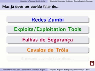 Conceitos e Técnicas de Hardening Blindando Sistemas e Ambientes Contra Possíveis Ameaças
Mas já deve ter ouvido falar de...
Redes Zumbi
Exploits/Exploitation Tools
Falhas de Segurança
Cavalos de Tróia
E mesmo ouvindo falar disso...
Michel Alves dos Santos - Universidade Federal de Alagoas Simpósio Alagoano de Segurança da Informação - SIASI
 