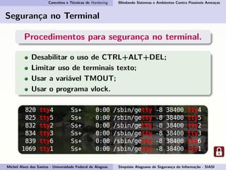 Conceitos e Técnicas de Hardening Blindando Sistemas e Ambientes Contra Possíveis Ameaças
Segurança no Terminal
Procedimentos para segurança no terminal.
Desabilitar o uso de CTRL+ALT+DEL;
Limitar uso de terminais texto;
Usar a variável TMOUT;
Usar o programa vlock.
Michel Alves dos Santos - Universidade Federal de Alagoas Simpósio Alagoano de Segurança da Informação - SIASI
 
