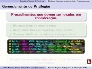 Conceitos e Técnicas de Hardening Blindando Sistemas e Ambientes Contra Possíveis Ameaças
Gerenciamento de Privilégios
Procedimentos que devem ser levados em
consideração.
Bloquear login do usuário root;
Determinar datas de expiração para contas;
Remover shells de usuários que não precisam.
Observe que os serviços hplip, gdm e mysql não possuem
shells válidas.
Michel Alves dos Santos - Universidade Federal de Alagoas Simpósio Alagoano de Segurança da Informação - SIASI
 