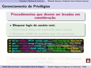 Conceitos e Técnicas de Hardening Blindando Sistemas e Ambientes Contra Possíveis Ameaças
Gerenciamento de Privilégios
Procedimentos que devem ser levados em
consideração.
Bloquear login do usuário root;
Determinar datas de expiração para contas;
Remover shells de usuários que não precisam.
Observe que os serviços hplip, gdm e mysql não possuem
shells válidas.
Michel Alves dos Santos - Universidade Federal de Alagoas Simpósio Alagoano de Segurança da Informação - SIASI
 