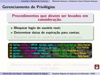Conceitos e Técnicas de Hardening Blindando Sistemas e Ambientes Contra Possíveis Ameaças
Gerenciamento de Privilégios
Procedimentos que devem ser levados em
consideração.
Bloquear login do usuário root;
Determinar datas de expiração para contas;
Remover shells de usuários que não precisam.
Observe que os serviços hplip, gdm e mysql não possuem
shells válidas.
Michel Alves dos Santos - Universidade Federal de Alagoas Simpósio Alagoano de Segurança da Informação - SIASI
 