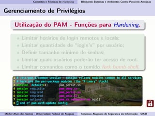 Conceitos e Técnicas de Hardening Blindando Sistemas e Ambientes Contra Possíveis Ameaças
Gerenciamento de Privilégios
Utilização do PAM - Funções para Hardening.
Limitar horários de login remotos e locais;
Limitar quantidade de “login’s” por usuário;
Deﬁnir tamanho mínimo de senhas;
Limitar quais usuários poderão ter acesso de root.
Limitar comandos como o temido fork bomb shell.
Michel Alves dos Santos - Universidade Federal de Alagoas Simpósio Alagoano de Segurança da Informação - SIASI
 