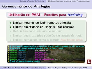 Conceitos e Técnicas de Hardening Blindando Sistemas e Ambientes Contra Possíveis Ameaças
Gerenciamento de Privilégios
Utilização do PAM - Funções para Hardening.
Limitar horários de login remotos e locais;
Limitar quantidade de “login’s” por usuário;
Deﬁnir tamanho mínimo de senhas;
Limitar quais usuários poderão ter acesso de root.
Limitar comandos como o temido fork bomb shell.
Michel Alves dos Santos - Universidade Federal de Alagoas Simpósio Alagoano de Segurança da Informação - SIASI
 